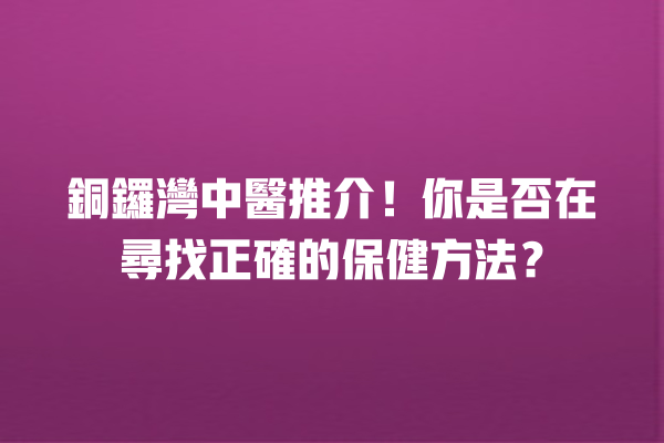 銅鑼灣中醫推介！你是否在尋找正確的保健方法？ 一